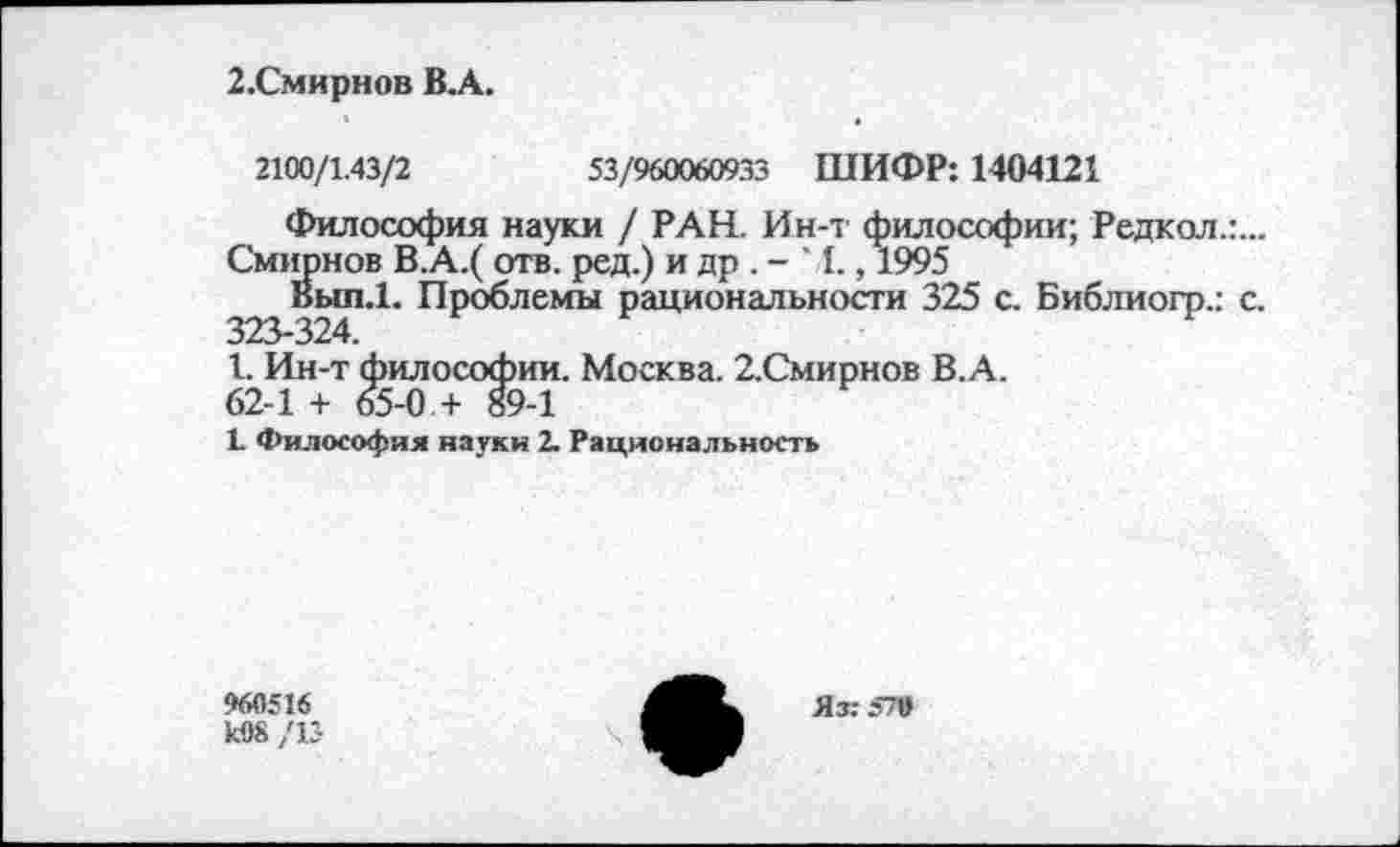 ﻿2.Смирнов В.А.
2100/1.43/2	53/960060933 ШИФР: 1404121
Философия науки / РАН. Ин-т философии; Редкол.г.-Смирнов В.А.( отв. ред.) и др . - ‘ I., 1995
Вып.1. Проблемы рациональности 325 с. Библиогр.: с.
1. Ин-т философии. Москва. 2.Смирнов В.А.
62-1 + 65-0 + 89-1
1 Философия науки 2. Рациональность
960516 к08 /13
Яз: 570